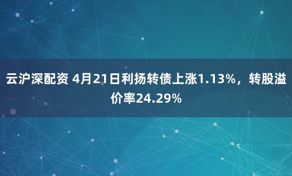 云沪深配资 4月21日利扬转债上涨1.13%，转股溢价率24.29%