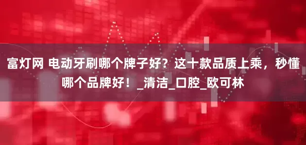 富灯网 电动牙刷哪个牌子好？这十款品质上乘，秒懂哪个品牌好！_清洁_口腔_欧可林