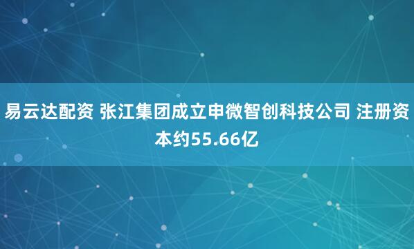 易云达配资 张江集团成立申微智创科技公司 注册资本约55.66亿