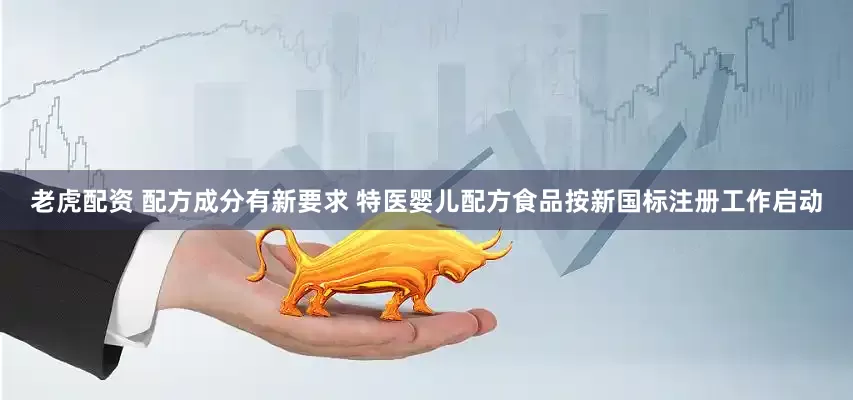 老虎配资 配方成分有新要求 特医婴儿配方食品按新国标注册工作启动
