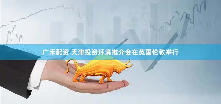广禾配资 天津投资环境推介会在英国伦敦举行