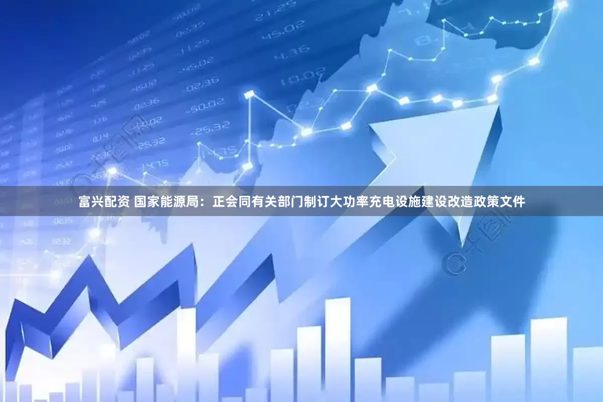 富兴配资 国家能源局：正会同有关部门制订大功率充电设施建设改造政策文件