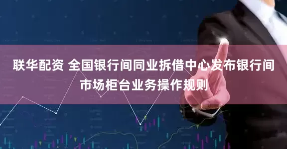 联华配资 全国银行间同业拆借中心发布银行间市场柜台业务操作规则
