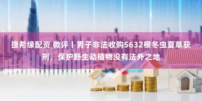捷希缘配资 微评丨男子非法收购5632根冬虫夏草获刑，保护野生动植物没有法外之地