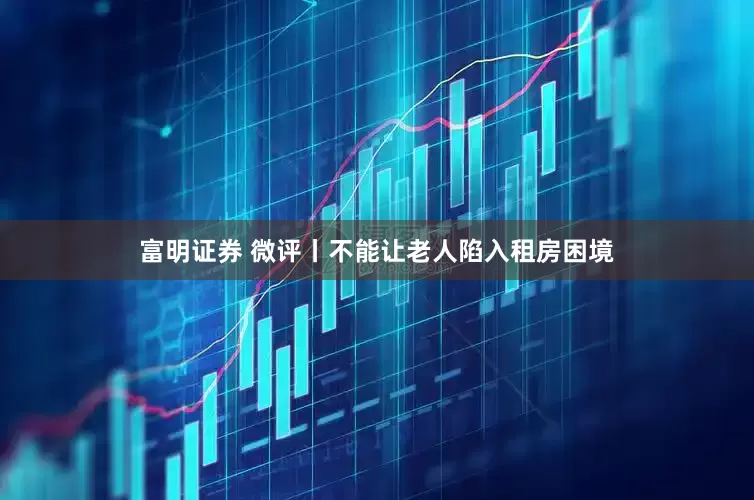 富明证券 微评丨不能让老人陷入租房困境
