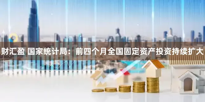 财汇盈 国家统计局：前四个月全国固定资产投资持续扩大