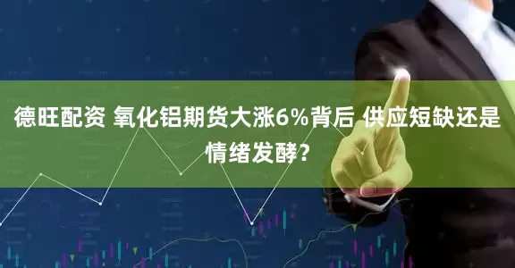 德旺配资 氧化铝期货大涨6%背后 供应短缺还是情绪发酵？