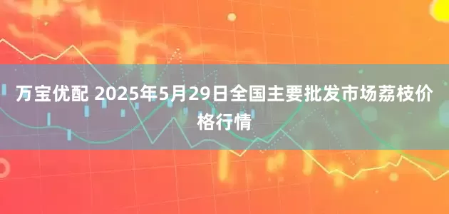 万宝优配 2025年5月29日全国主要批发市场荔枝价格行情
