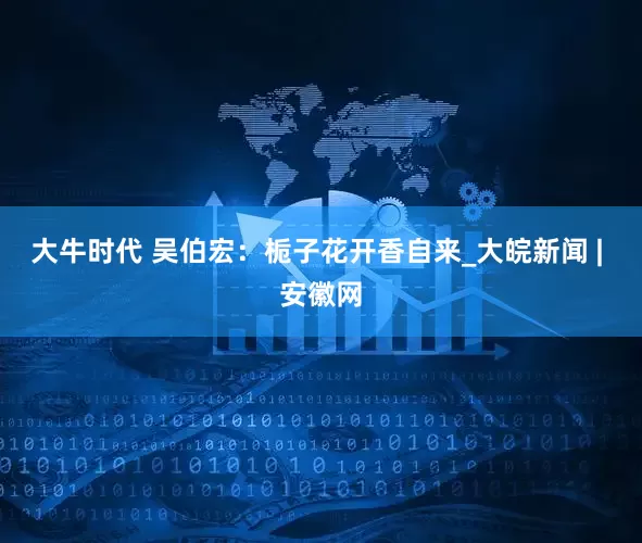 大牛时代 吴伯宏：栀子花开香自来_大皖新闻 | 安徽网