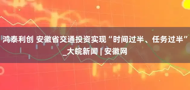 鸿泰利创 安徽省交通投资实现“时间过半、任务过半”_大皖新闻 | 安徽网
