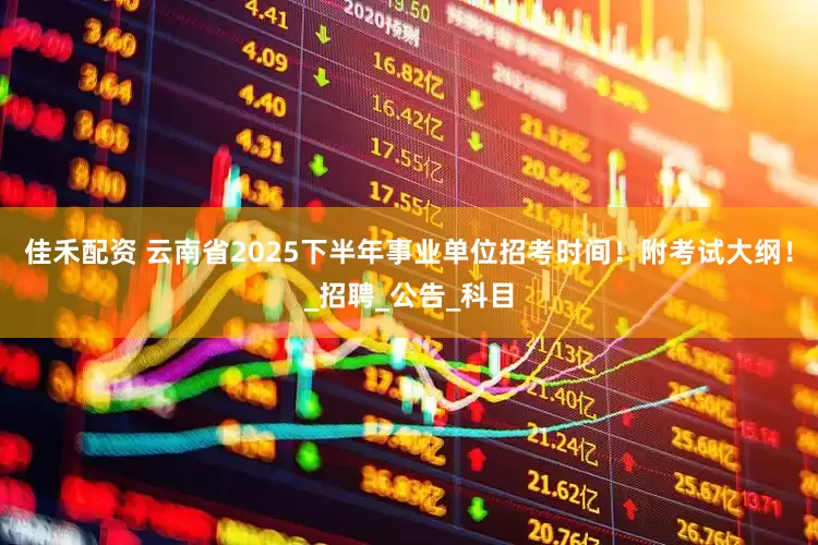 佳禾配资 云南省2025下半年事业单位招考时间！附考试大纲！_招聘_公告_科目