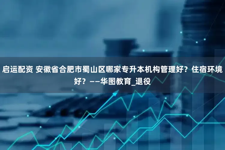 启运配资 安徽省合肥市蜀山区哪家专升本机构管理好？住宿环境好？——华图教育_退役