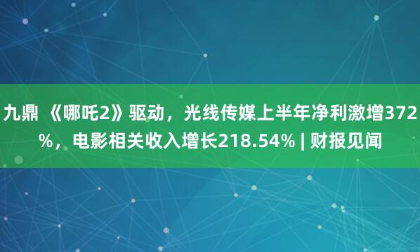 九鼎 《哪吒2》驱动，光线传媒上半年净利激增372%，电影相关收入增长218.54% | 财报见闻