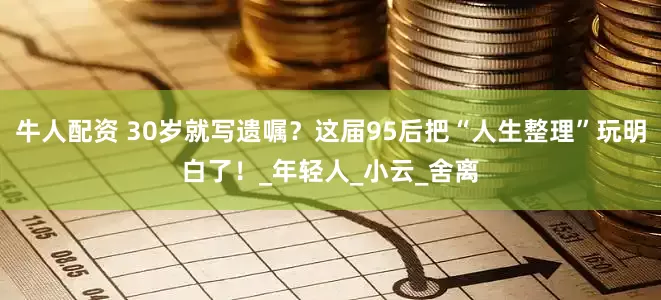 牛人配资 30岁就写遗嘱？这届95后把“人生整理”玩明白了！_年轻人_小云_舍离
