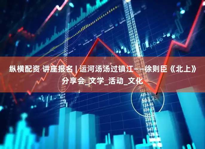 纵横配资 讲座报名 | 运河汤汤过镇江——徐则臣《北上》分享会_文学_活动_文化