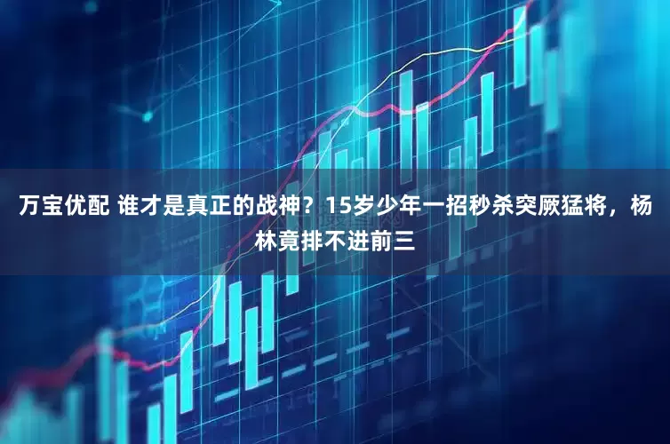 万宝优配 谁才是真正的战神？15岁少年一招秒杀突厥猛将，杨林竟排不进前三