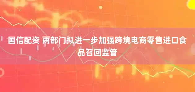 国信配资 两部门拟进一步加强跨境电商零售进口食品召回监管