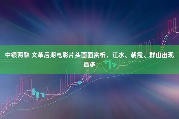 中银两融 文革后期电影片头画面赏析，江水、朝霞、群山出现最多