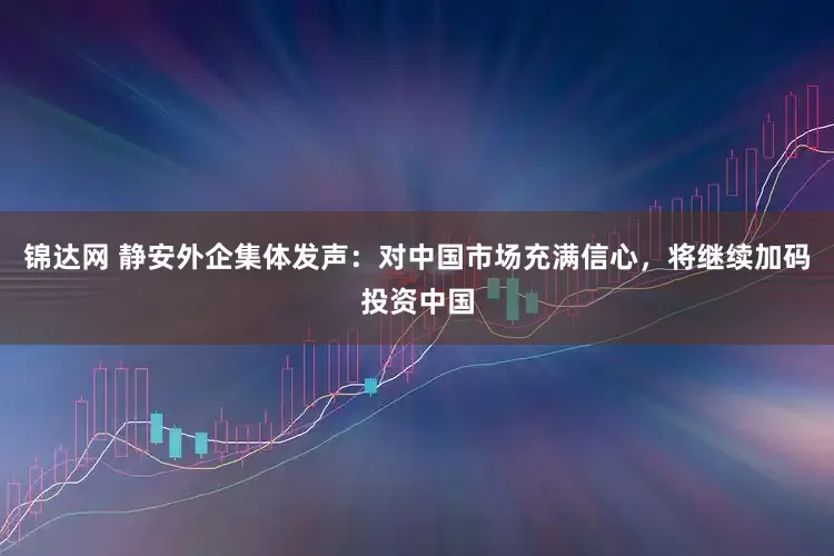 锦达网 静安外企集体发声：对中国市场充满信心，将继续加码投资中国