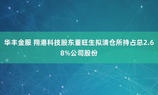 华丰金服 翔港科技股东董旺生拟清仓所持占总2.68%公司股份