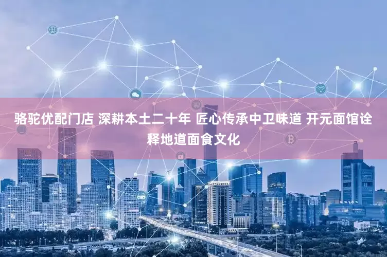 骆驼优配门店 深耕本土二十年 匠心传承中卫味道 开元面馆诠释地道面食文化