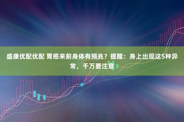 盛康优配优配 胃癌来前身体有预兆？提醒：身上出现这5种异常，千万要注意