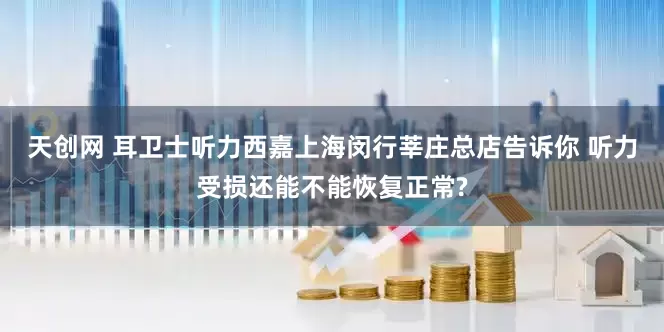 天创网 耳卫士听力西嘉上海闵行莘庄总店告诉你 听力受损还能不能恢复正常?